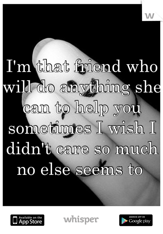 I'm that friend who will do anything she can to help you sometimes I wish I didn't care so much no else seems to 