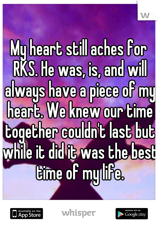 My heart still aches for RKS. He was, is, and will always have a piece of my heart. We knew our time together couldn't last but while it did it was the best time of my life.