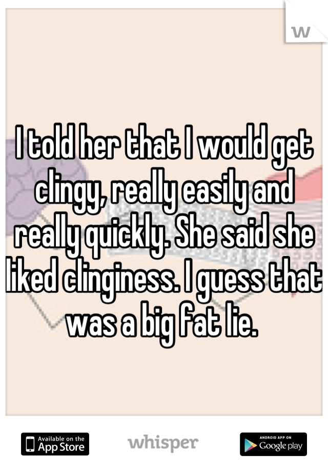 I told her that I would get clingy, really easily and really quickly. She said she liked clinginess. I guess that was a big fat lie. 