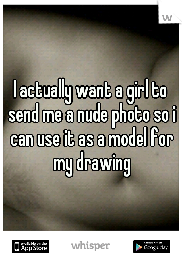 I actually want a girl to send me a nude photo so i can use it as a model for my drawing