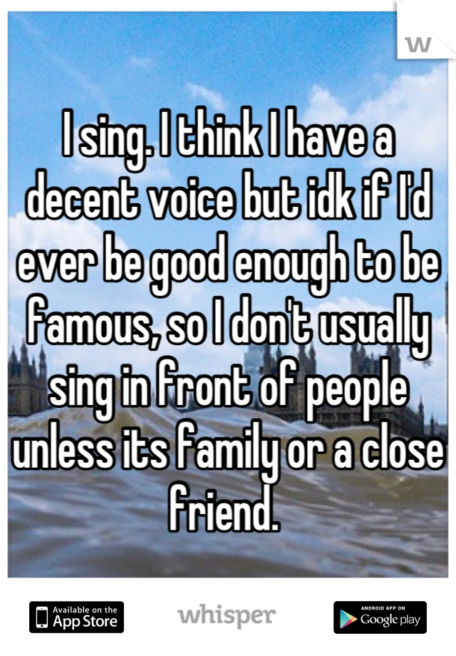 I sing. I think I have a decent voice but idk if I'd ever be good enough to be famous, so I don't usually sing in front of people unless its family or a close friend. 