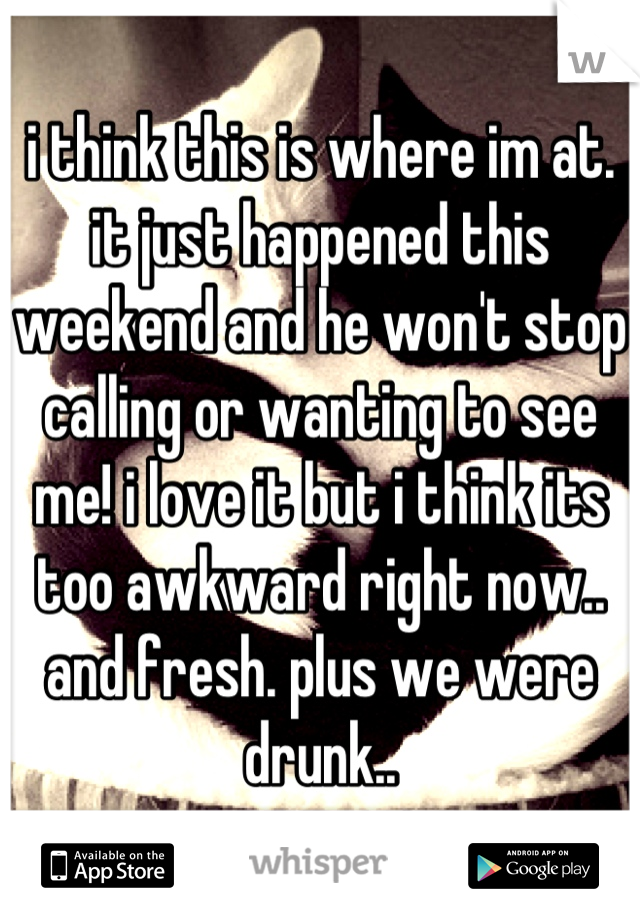 i think this is where im at. it just happened this weekend and he won't stop calling or wanting to see me! i love it but i think its too awkward right now.. and fresh. plus we were drunk..