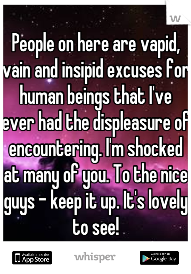 People on here are vapid, vain and insipid excuses for human beings that I've ever had the displeasure of encountering. I'm shocked at many of you. To the nice guys - keep it up. It's lovely to see!