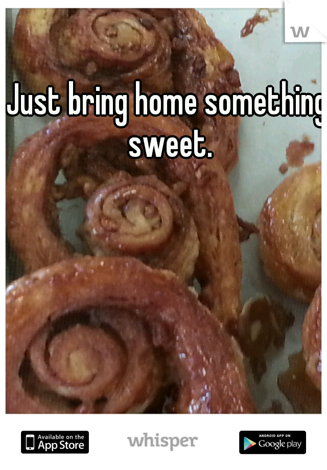 Just bring home something sweet.