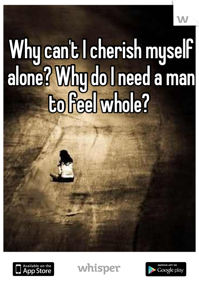Why can't I cherish myself alone? Why do I need a man to feel whole? 