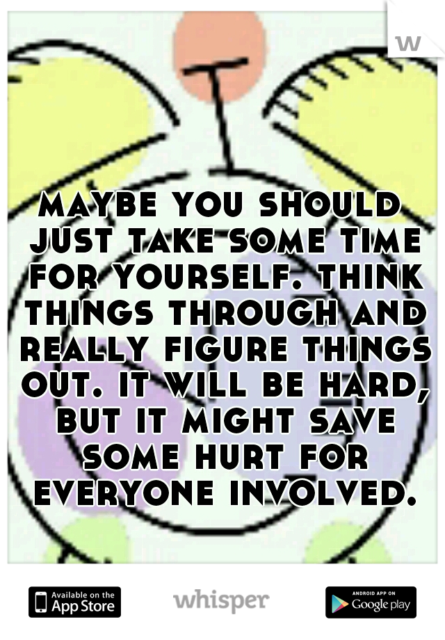 maybe you should just take some time for yourself. think things through and really figure things out. it will be hard, but it might save some hurt for everyone involved.