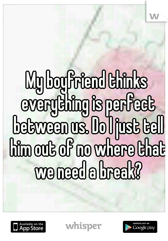 My boyfriend thinks everything is perfect between us. Do I just tell him out of no where that we need a break?