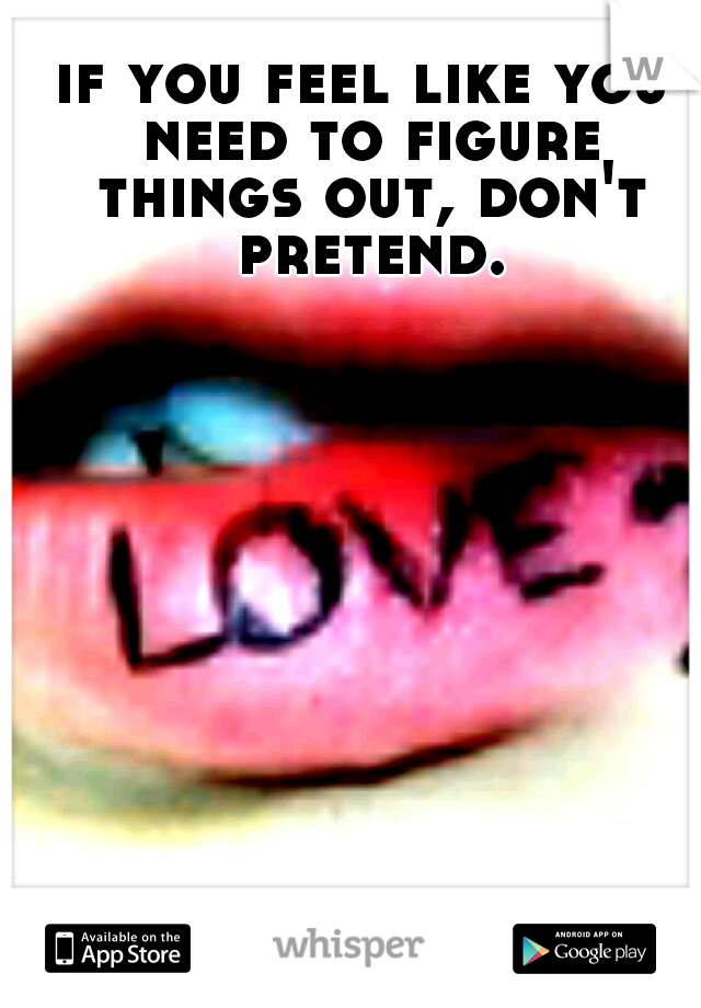 if you feel like you need to figure things out, don't pretend.