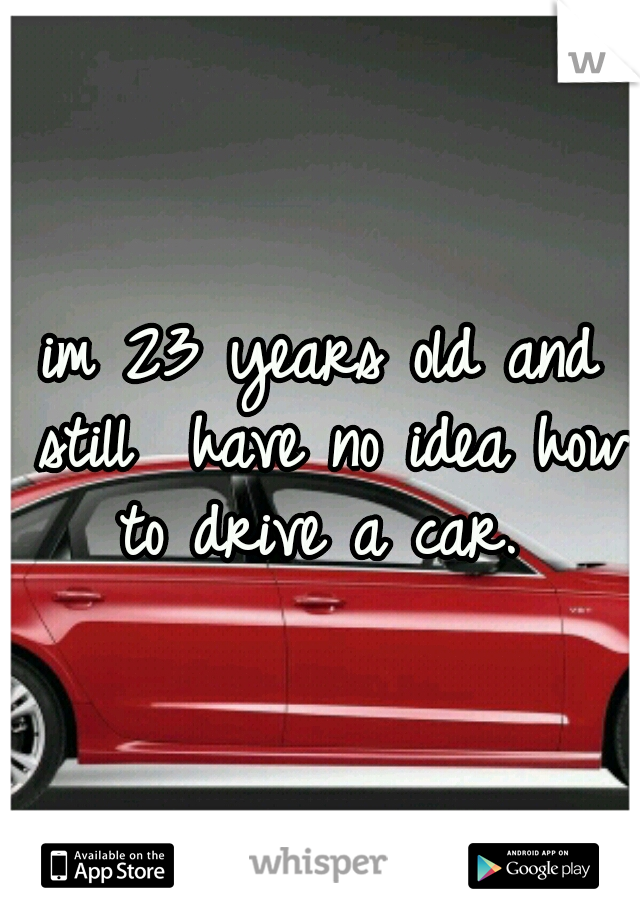 im 23 years old and still  have no idea how to drive a car. 