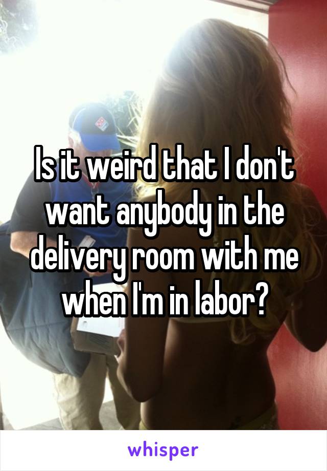 Is it weird that I don't want anybody in the delivery room with me when I'm in labor?