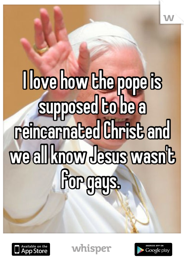 I love how the pope is supposed to be a reincarnated Christ and we all know Jesus wasn't for gays. 
