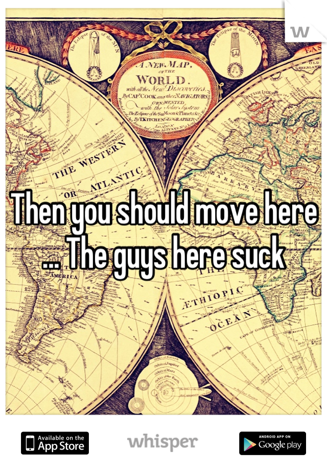 Then you should move here ... The guys here suck