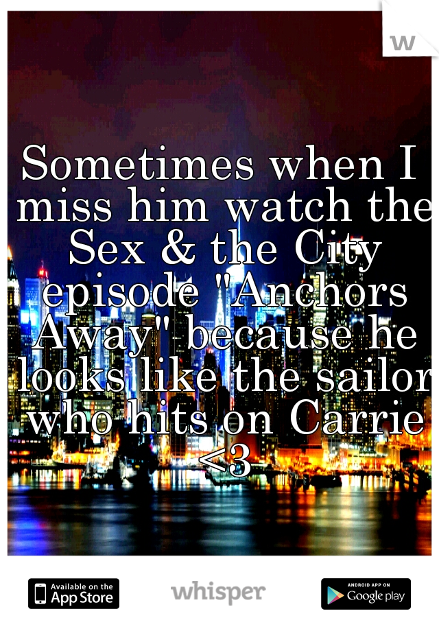 Sometimes when I miss him watch the Sex & the City episode "Anchors Away" because he looks like the sailor who hits on Carrie <3
