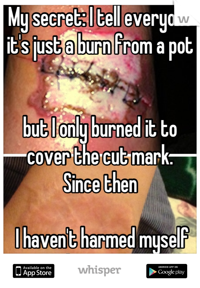 My secret: I tell everyone it's just a burn from a pot 


but I only burned it to cover the cut mark.
Since then

 I haven't harmed myself it's been 2 years 