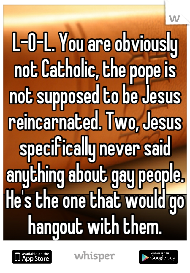 L-O-L. You are obviously not Catholic, the pope is not supposed to be Jesus reincarnated. Two, Jesus specifically never said anything about gay people. He's the one that would go hangout with them.