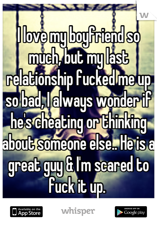 I love my boyfriend so much, but my last relationship fucked me up so bad, I always wonder if he's cheating or thinking about someone else.. He is a great guy & I'm scared to fuck it up. 