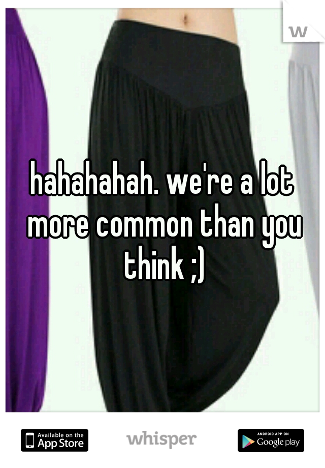 hahahahah. we're a lot more common than you think ;)