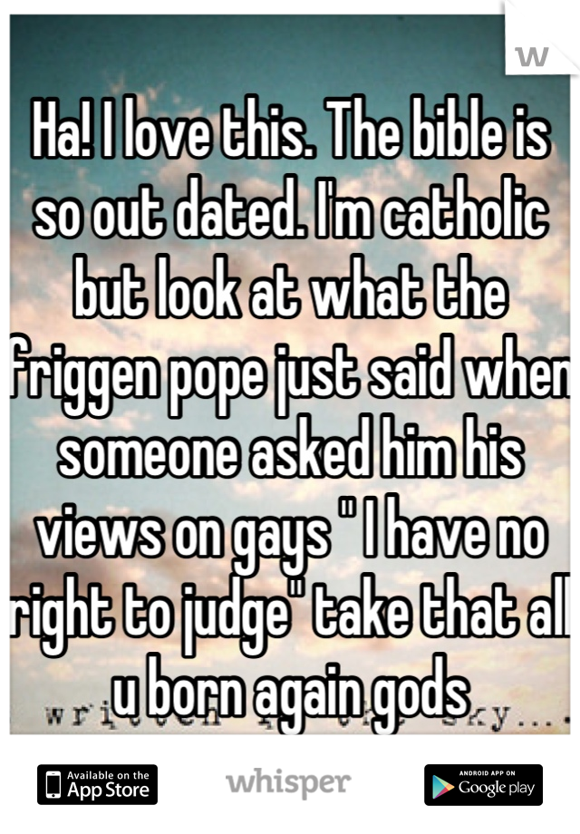 Ha! I love this. The bible is so out dated. I'm catholic but look at what the friggen pope just said when someone asked him his views on gays " I have no right to judge" take that all u born again gods