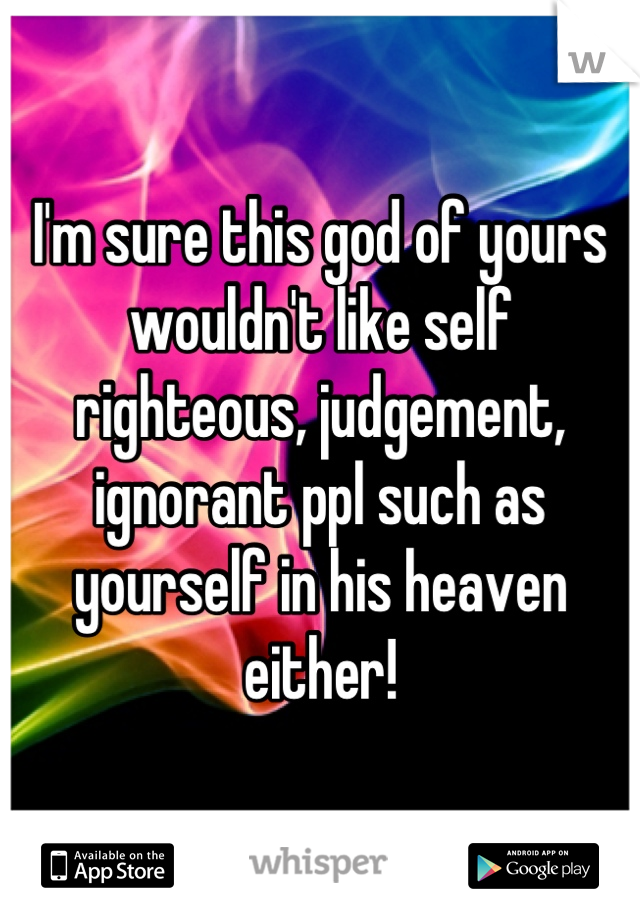 I'm sure this god of yours wouldn't like self righteous, judgement, ignorant ppl such as yourself in his heaven either!