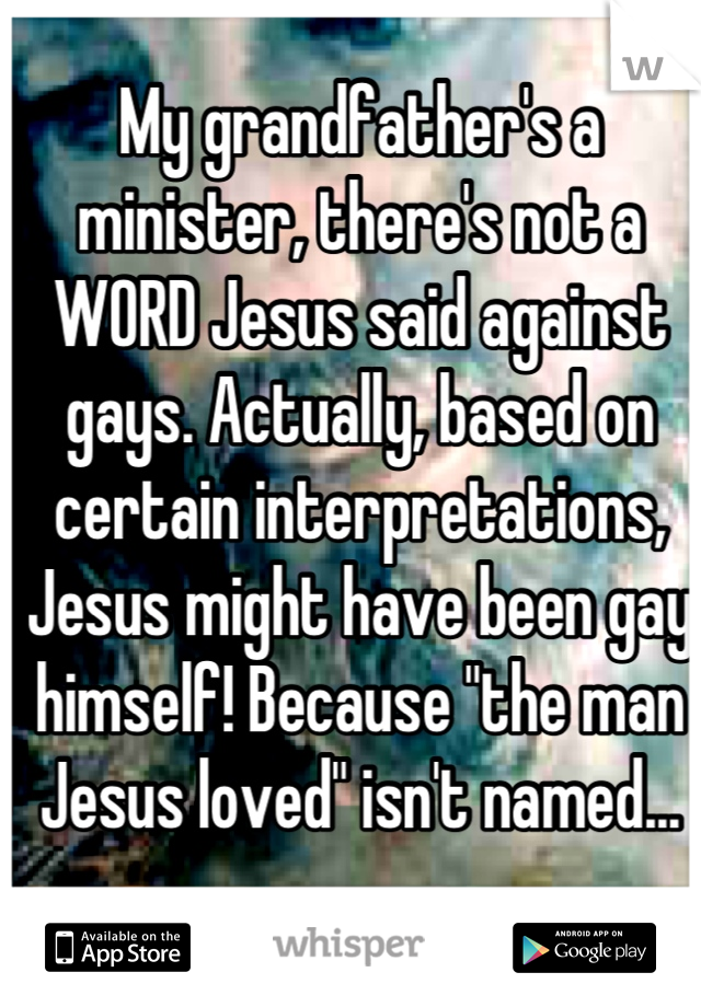 My grandfather's a minister, there's not a WORD Jesus said against gays. Actually, based on certain interpretations, Jesus might have been gay himself! Because "the man Jesus loved" isn't named...