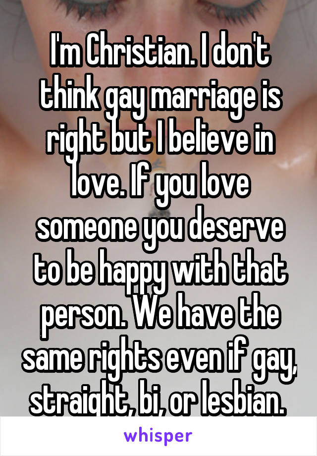 I'm Christian. I don't think gay marriage is right but I believe in love. If you love someone you deserve to be happy with that person. We have the same rights even if gay, straight, bi, or lesbian. 