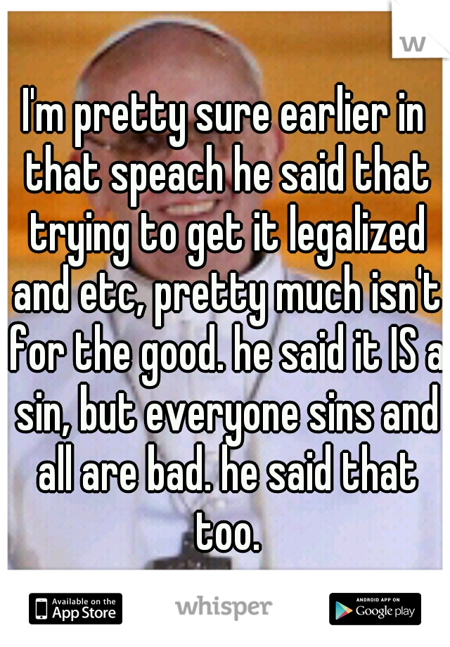 I'm pretty sure earlier in that speach he said that trying to get it legalized and etc, pretty much isn't for the good. he said it IS a sin, but everyone sins and all are bad. he said that too.