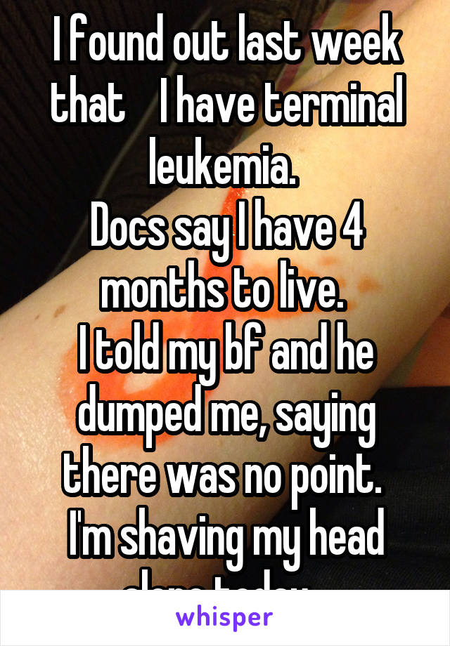 I found out last week that    I have terminal leukemia. 
Docs say I have 4 months to live. 
I told my bf and he dumped me, saying there was no point. 
I'm shaving my head alone today...