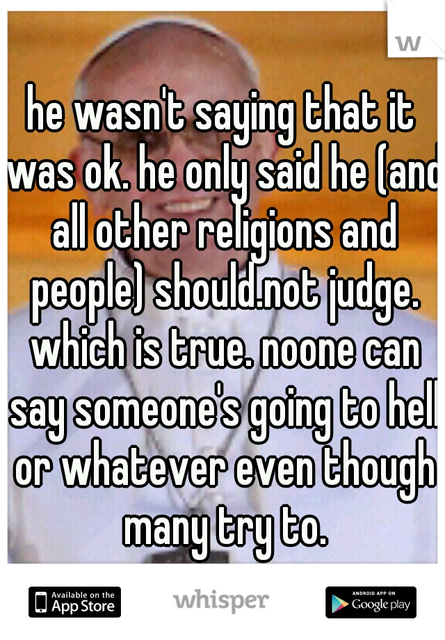 he wasn't saying that it was ok. he only said he (and all other religions and people) should.not judge. which is true. noone can say someone's going to hell or whatever even though many try to.