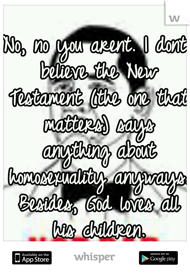No, no you arent. I dont believe the New Testament (the one that matters) says anything about homosexuality anyways. Besides, God loves all his children.