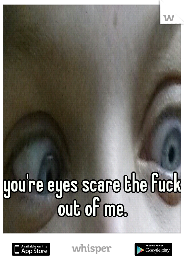 you're eyes scare the fuck out of me. 