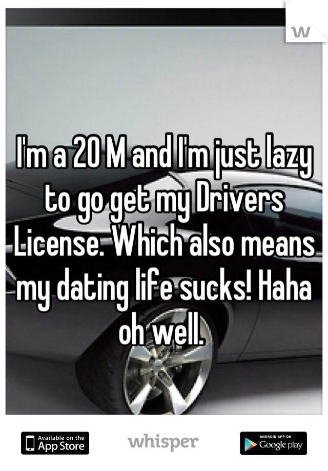 I'm a 20 M and I'm just lazy to go get my Drivers License. Which also means my dating life sucks! Haha oh well. 