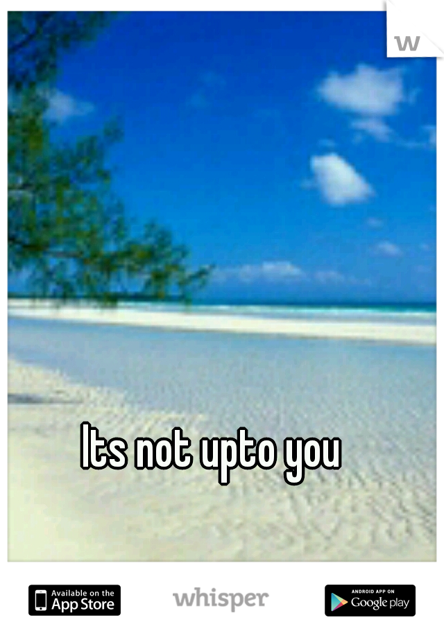 Its not upto you