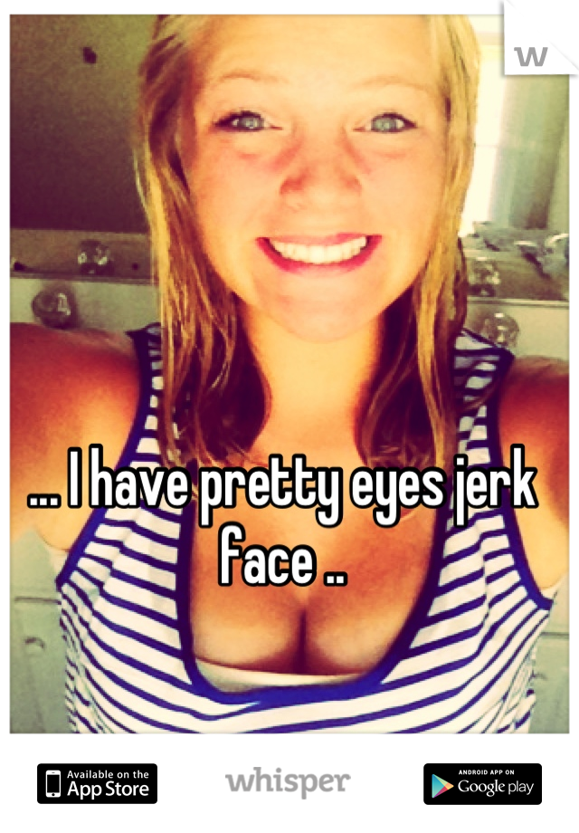 ... I have pretty eyes jerk face ..