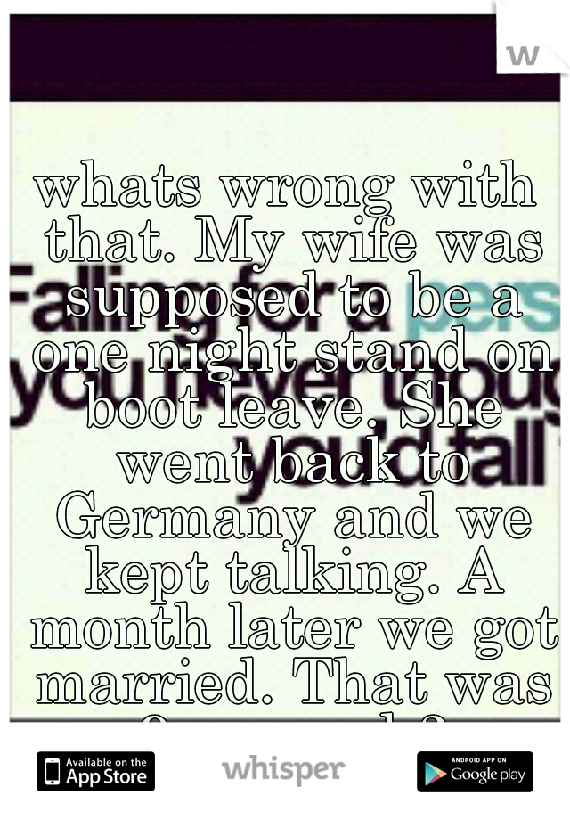 whats wrong with that. My wife was supposed to be a one night stand on boot leave. She went back to Germany and we kept talking. A month later we got married. That was 9 yrs and 3 deployments ago.