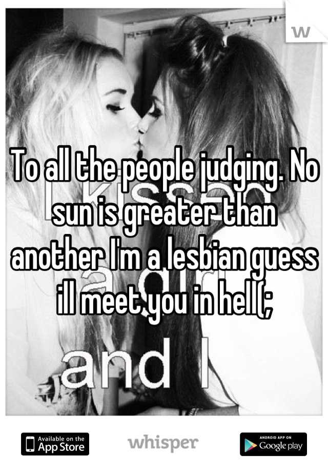 To all the people judging. No sun is greater than another I'm a lesbian guess ill meet you in hell(;