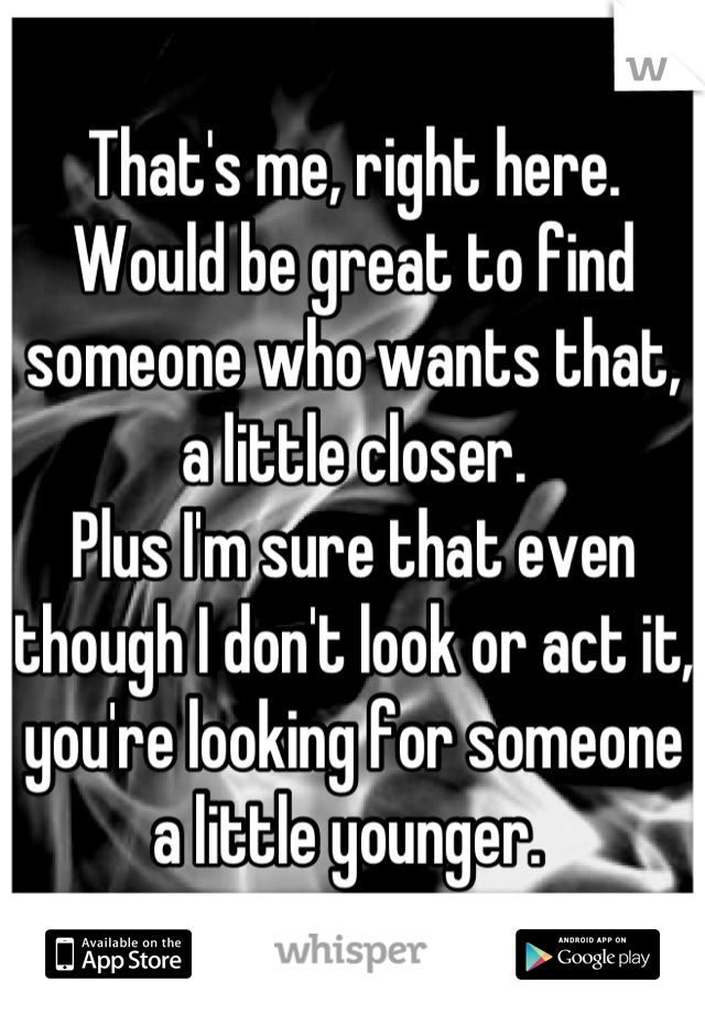 That's me, right here. Would be great to find someone who wants that, a little closer. 
Plus I'm sure that even though I don't look or act it, you're looking for someone a little younger. 