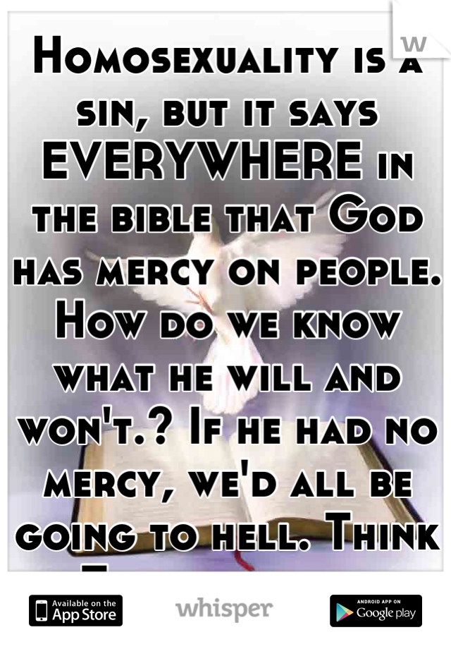 Homosexuality is a sin, but it says EVERYWHERE in the bible that God has mercy on people. How do we know what he will and won't.? If he had no mercy, we'd all be going to hell. Think ofThis generation.