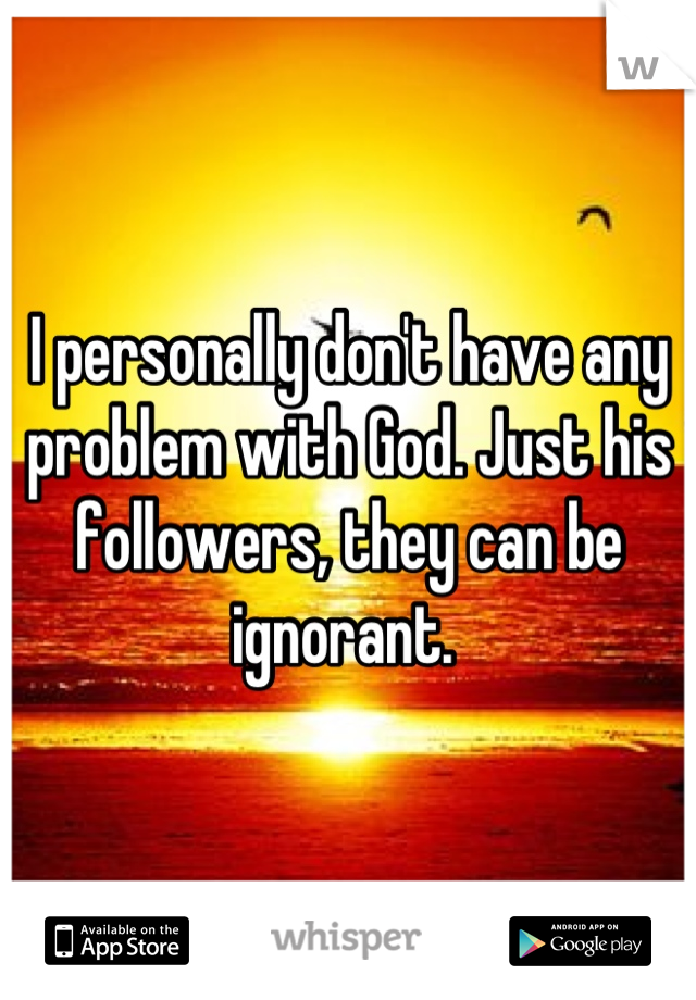 I personally don't have any problem with God. Just his followers, they can be ignorant. 
