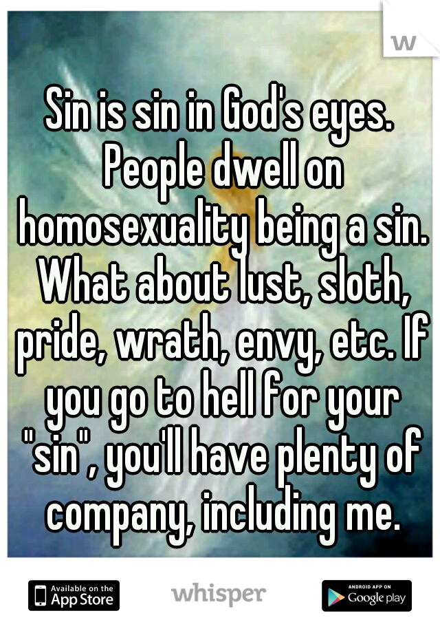 Sin is sin in God's eyes. People dwell on homosexuality being a sin. What about lust, sloth, pride, wrath, envy, etc. If you go to hell for your "sin", you'll have plenty of company, including me.