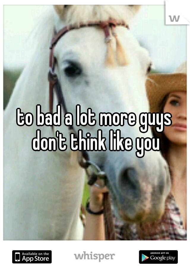 to bad a lot more guys don't think like you