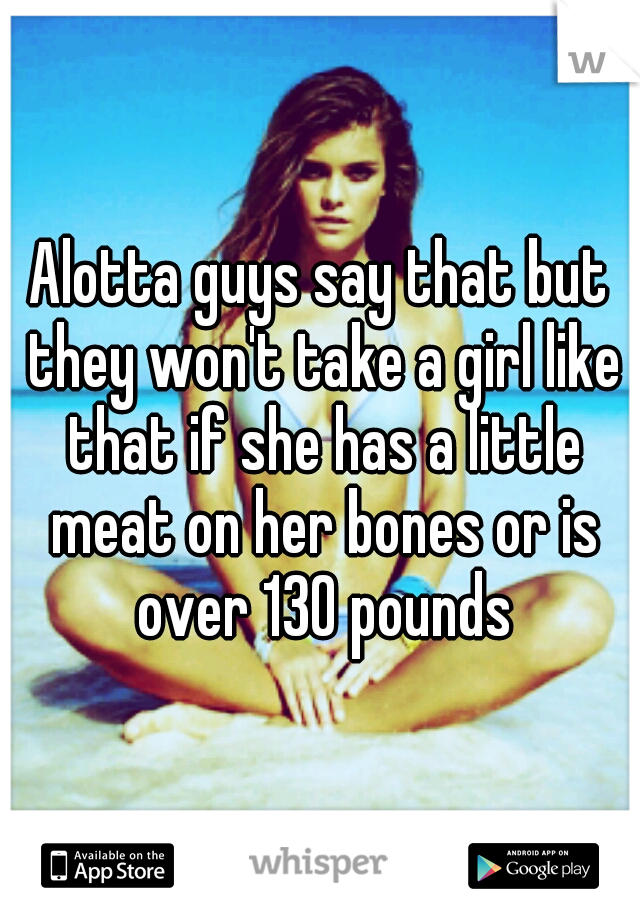 Alotta guys say that but they won't take a girl like that if she has a little meat on her bones or is over 130 pounds