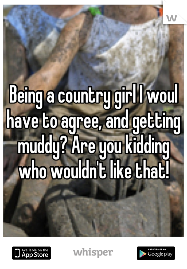 Being a country girl I woul have to agree, and getting muddy? Are you kidding who wouldn't like that!