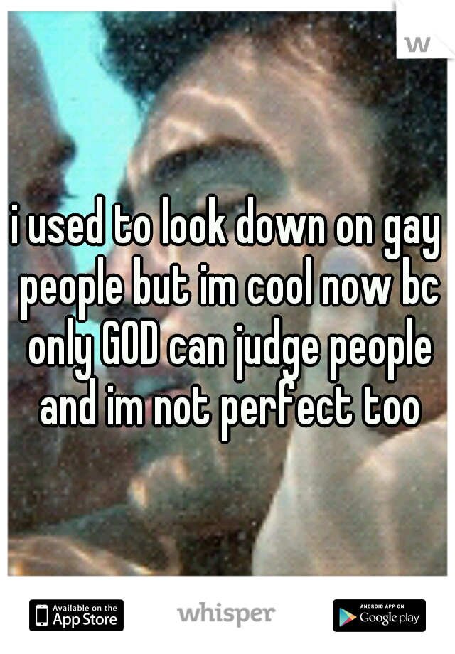i used to look down on gay people but im cool now bc only GOD can judge people and im not perfect too