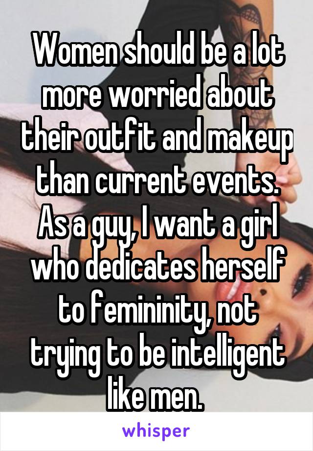 Women should be a lot more worried about their outfit and makeup than current events. As a guy, I want a girl who dedicates herself to femininity, not trying to be intelligent like men. 