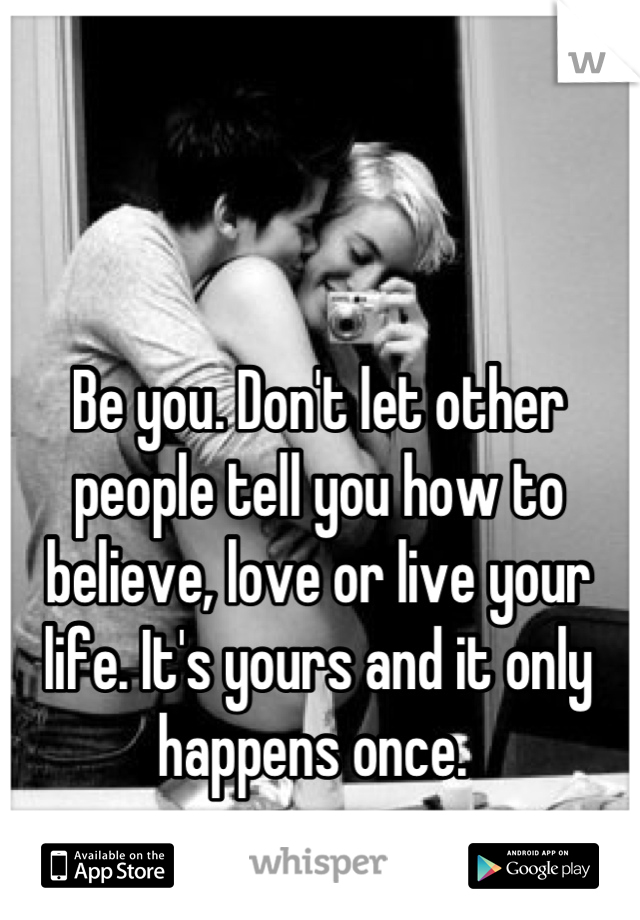 Be you. Don't let other people tell you how to believe, love or live your life. It's yours and it only happens once. 