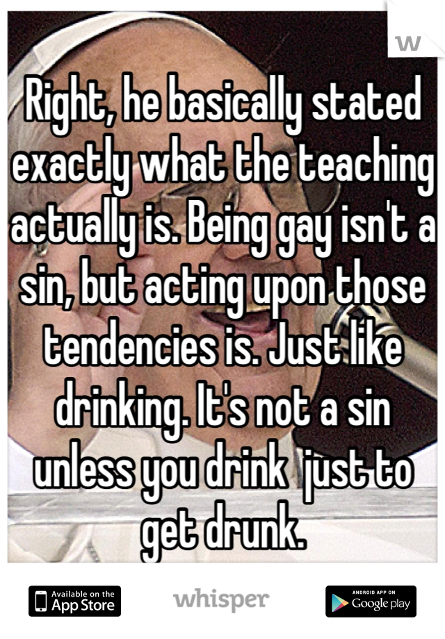 Right, he basically stated exactly what the teaching actually is. Being gay isn't a sin, but acting upon those tendencies is. Just like drinking. It's not a sin unless you drink  just to get drunk.