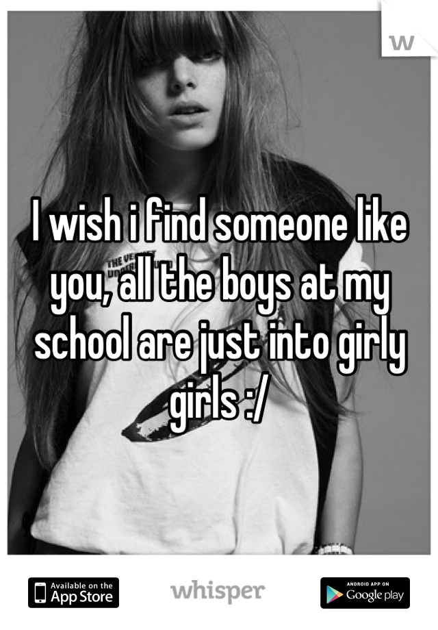 I wish i find someone like you, all the boys at my school are just into girly girls :/