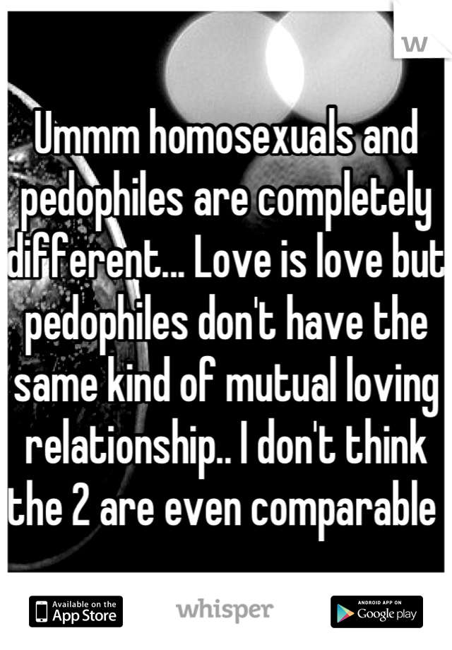 Ummm homosexuals and pedophiles are completely different... Love is love but pedophiles don't have the same kind of mutual loving relationship.. I don't think the 2 are even comparable 