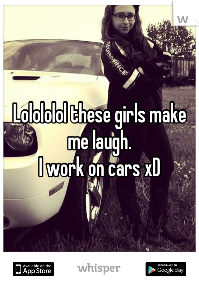 Lolololol these girls make me laugh.
I work on cars xD