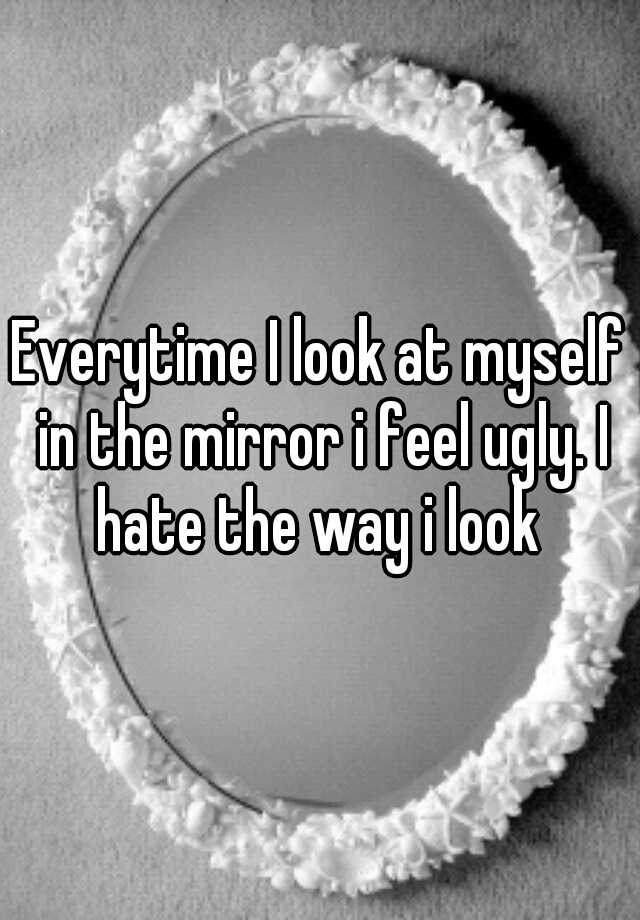 everytime-i-look-at-myself-in-the-mirror-i-feel-ugly-i-hate-the-way-i-look